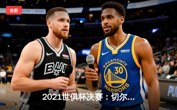 2021世俱杯决赛：切尔西点球大战险胜帕尔梅拉斯，夺冠之路充满戏剧性