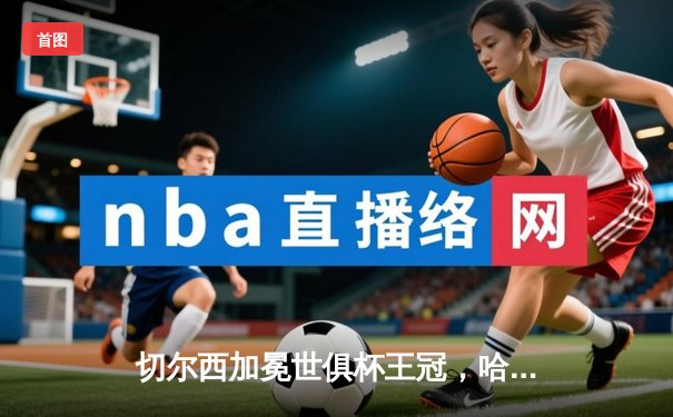 切尔西加冕世俱杯王冠，哈弗茨点射绝杀创历史