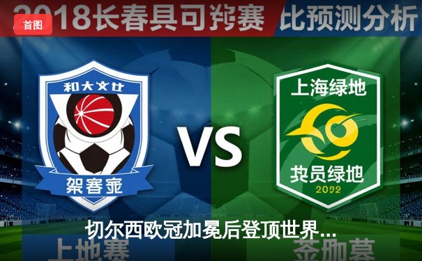 切尔西欧冠加冕后登顶世界之巅，世俱杯决赛帕尔梅拉斯饮恨加时赛