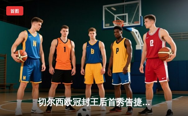 切尔西欧冠封王后首秀告捷，世俱杯半决赛轻取阿尔希拉尔