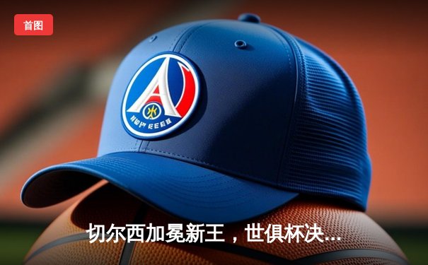 切尔西加冕新王，世俱杯决赛帕尔默闪耀助蓝军首度登顶