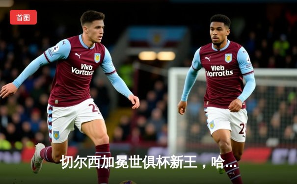 切尔西加冕世俱杯新王，哈弗茨加时绝杀书写蓝军新历史