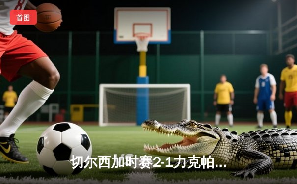 切尔西加时赛2-1力克帕尔梅拉斯 首夺世俱杯冠军