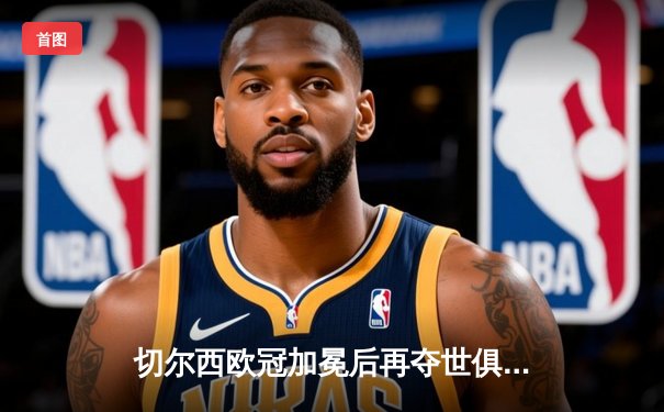 切尔西欧冠加冕后再夺世俱杯，哈弗茨加时绝杀缔造四冠王伟业