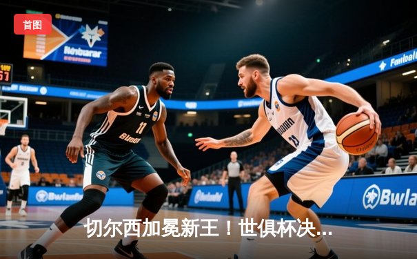 切尔西加冕新王！世俱杯决赛2-1险胜帕尔梅拉斯 哈弗茨点射制胜