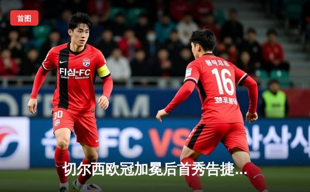 切尔西欧冠加冕后首秀告捷，世俱杯半决赛2-0轻取阿尔希拉尔