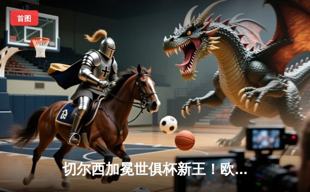 切尔西加冕世俱杯新王！欧洲豪强首度问鼎2021阿联酋之巅