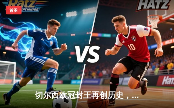 切尔西欧冠封王再创历史，世俱杯四度夺魁彰显蓝军王朝底蕴