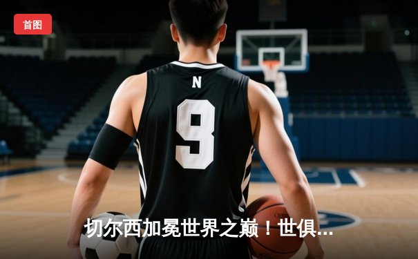 切尔西加冕世界之巅！世俱杯决赛2-1险胜帕尔梅拉斯