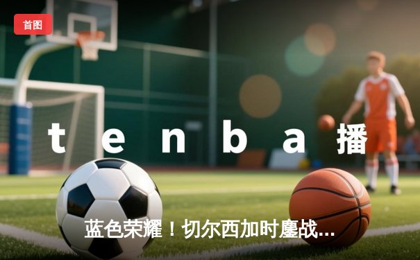 蓝色荣耀！切尔西加时鏖战力克帕尔梅拉斯首夺世俱杯