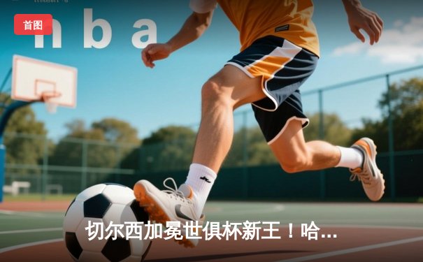 切尔西加冕世俱杯新王！哈弗茨加时绝杀助蓝军首度问鼎