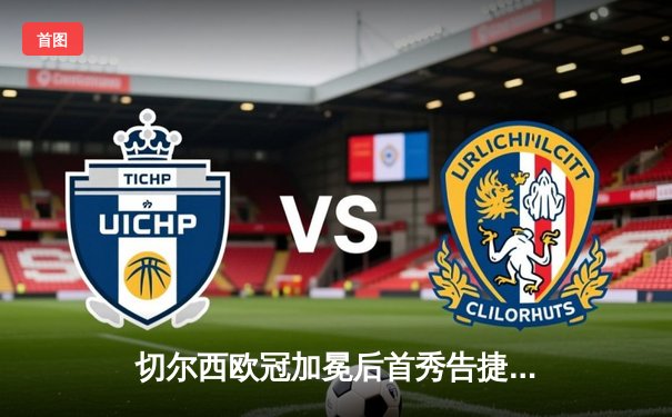 切尔西欧冠加冕后首秀告捷，世俱杯半决赛2-1险胜阿尔希拉尔