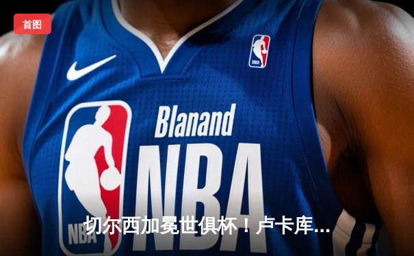 切尔西加冕世俱杯！卢卡库破门+造点，欧洲球队实现九连冠伟业