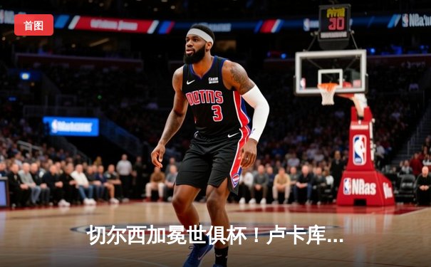 切尔西加冕世俱杯！卢卡库破门+造点，欧洲球队实现九连冠伟业