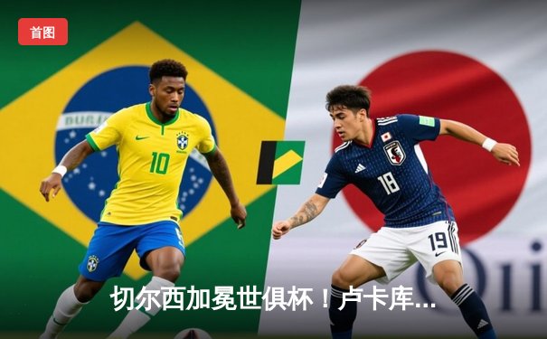 切尔西加冕世俱杯！卢卡库破门凯帕神扑定乾坤