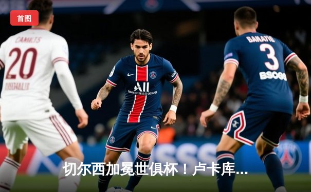 切尔西加冕世俱杯！卢卡库破门凯帕神扑定乾坤