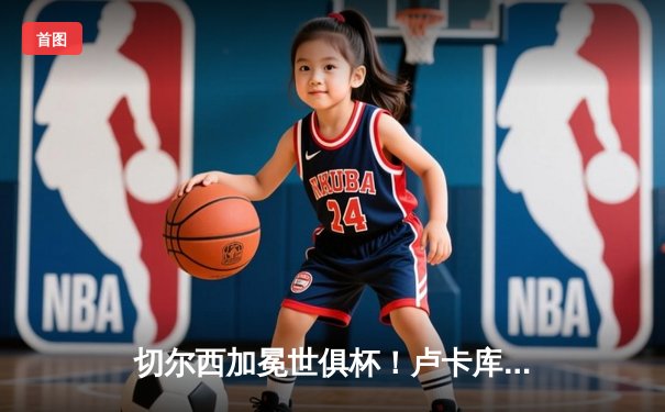 切尔西加冕世俱杯！卢卡库破门凯帕神扑，欧洲球队实现九连冠