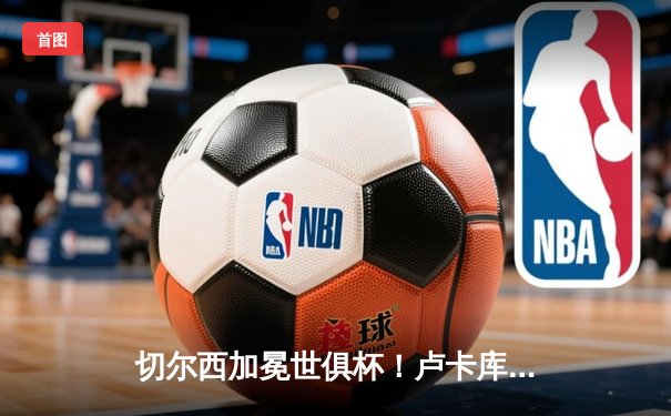 切尔西加冕世俱杯！卢卡库破门凯帕神扑，欧洲球队实现九连冠